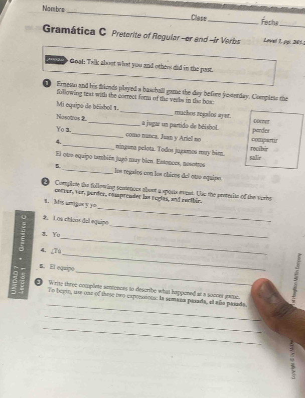 Nombre 
_ 
Clase_ Fecha_ 
Gramática C Preterite of Regular -er and -ir Verbs Level 1, pp. 301 - 
o Goal: Talk about what you and others did in the past 
Ernesto and his friends played a baseball game the day before yesterday. Complete the 
following text with the correct form of the verbs in the box: 
Mi equipo de béisbol 1. _muchos regalos ayer. correr 
Nosotros 2._ a jugar un partido de béisbol. perder 
Yo 3._ como nunca. Juan y Ariel no compartir 
4. _ninguna pelota. Todos jugamos muy bien. 
recibir 
salir 
El otro equipo también jugó muy bien. Entonces, nosotros 
5._ los regalos con los chicos del otro equipo. 
Complete the following sentences about a sports event. Use the preterite of the verbs 
correr, ver, perder, comprender las reglas, and recibir. 
_ 
1. Mis amigos y yo 
U 2. Los chicos del equipo 
_ 
3. Yo 
_ 
_ 
4. ¿Tú 
_ 
5. El equipo 
5 
; ③ Write three complete sentences to describe what happened at a soccer game. 
_ 
To begin, use one of these two expressions: la semana pasada, el año pasado. 
_ 
_