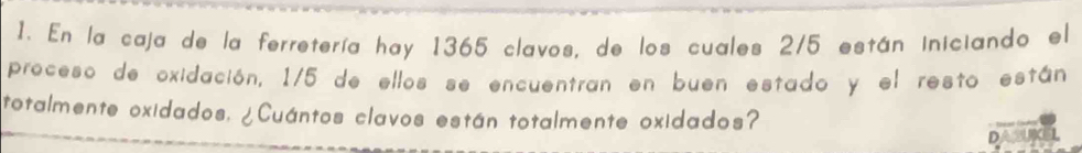 En la caja de la ferretería hay 1365 clavos, de los cuales 2/5 están iniciando el 
proceso de oxidación, 1/5 de ellos se encuentran en buen estado y el resto están 
totalmente oxidados, ¿Cuántos clavos están totalmente oxidados? 
D