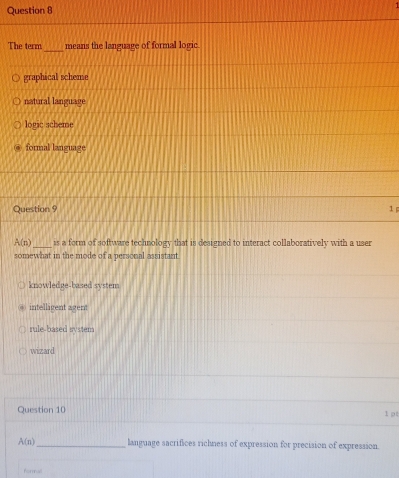 The term means the language of formal logic.
graphical scheme
natural language
logic scheme
formal language
Question 9 1
A(n) _is a form of software technology that is designed to interact collaboratively with a user
somewhat in the mode of a personal assistant.
knowledge-based system
intelligent agent
rule-based system
wizard
Question 10 1 p
A(n) _ language sacrifices richness of expression for precision of expression.