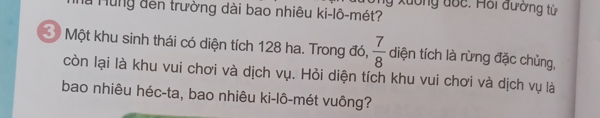 ng xuông đốc: Hỗi đường từ 
là Hùng đến trường dài bao nhiêu ki-lô-mét? 
3 Một khu sinh thái có diện tích 128 ha. Trong đó,  7/8  diện tích là rừng đặc chủng, 
còn lại là khu vui chơi và dịch vụ. Hỏi diện tích khu vui chơi và dịch vụ là 
bao nhiêu héc-ta, bao nhiêu ki-lô-mét vuông?