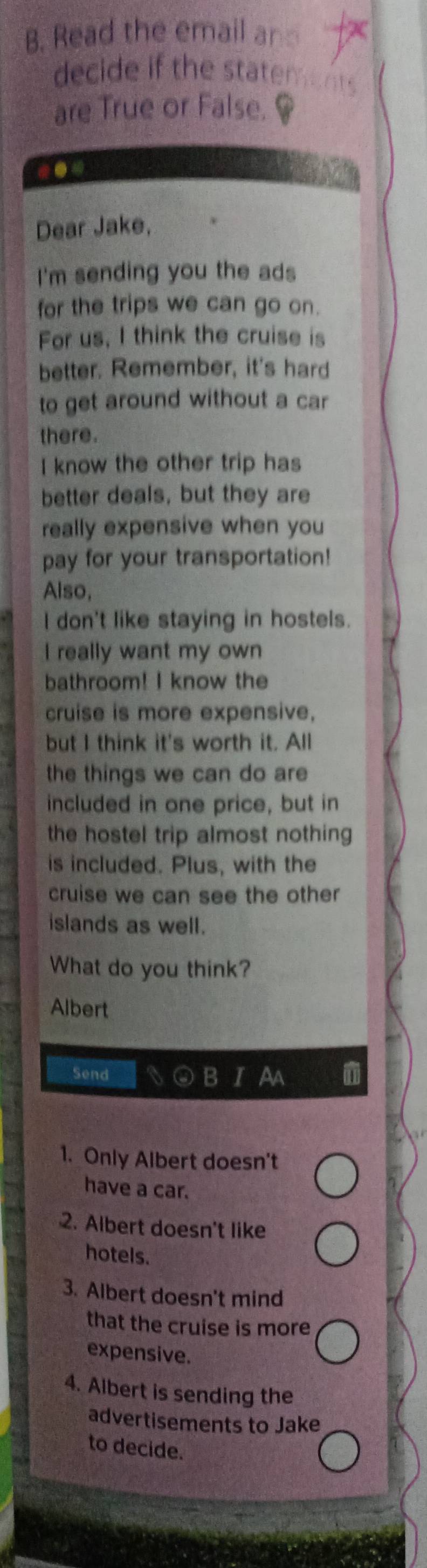 Read the email an 
decide if the statem . 
are True or False. 
-● 
Dear Jake, 
I'm sending you the ads 
for the trips we can go on. 
For us, I think the cruise is 
better. Remember, it's hard 
to get around without a car 
there. 
I know the other trip has 
better deals, but they are 
really expensive when you 
pay for your transportation! 
Also, 
I don't like staying in hostels. 
I really want my own 
bathroom! I know the 
cruise is more expensive, 
but I think it's worth it. All 
the things we can do are 
included in one price, but in 
the hostel trip almost nothing 
is included. Plus, with the 
cruise we can see the other 
islands as well. 
What do you think? 
Albert 
Send B 
1. Only Albert doesn't 
have a car. 
2. Albert doesn't like 
hotels. 
3. Albert doesn't mind 
that the cruise is more 
expensive. 
4. Albert is sending the 
advertisements to Jake 
to decide.