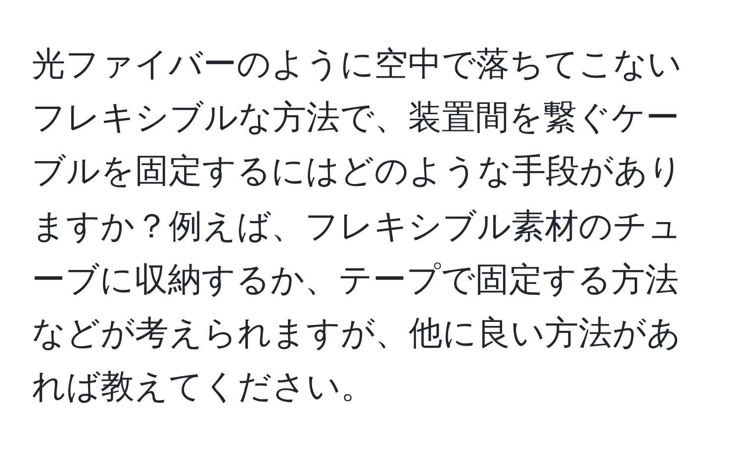 光ファイバーのように空中で落ちてこないフレキシブルな方法で、装置間を繋ぐケーブルを固定するにはどのような手段がありますか？例えば、フレキシブル素材のチューブに収納するか、テープで固定する方法などが考えられますが、他に良い方法があれば教えてください。