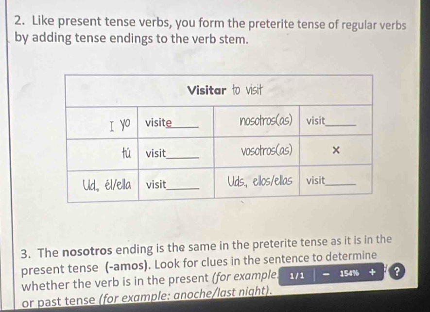 Like present tense verbs, you form the preterite tense of regular verbs 
by adding tense endings to the verb stem. 
3. The nosotros ending is the same in the preterite tense as it is in the 
present tense (-amos). Look for clues in the sentence to determine 
whether the verb is in the present (for example. 1/1 15496 ? 
or past tense (for example: anoche/last night).