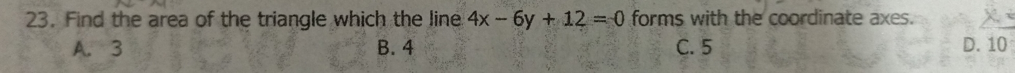 Find the area of the triangle which the line 4x-6y+12=0 forms with the coordinate axes.
A. 3 B. 4 C. 5 D. 10