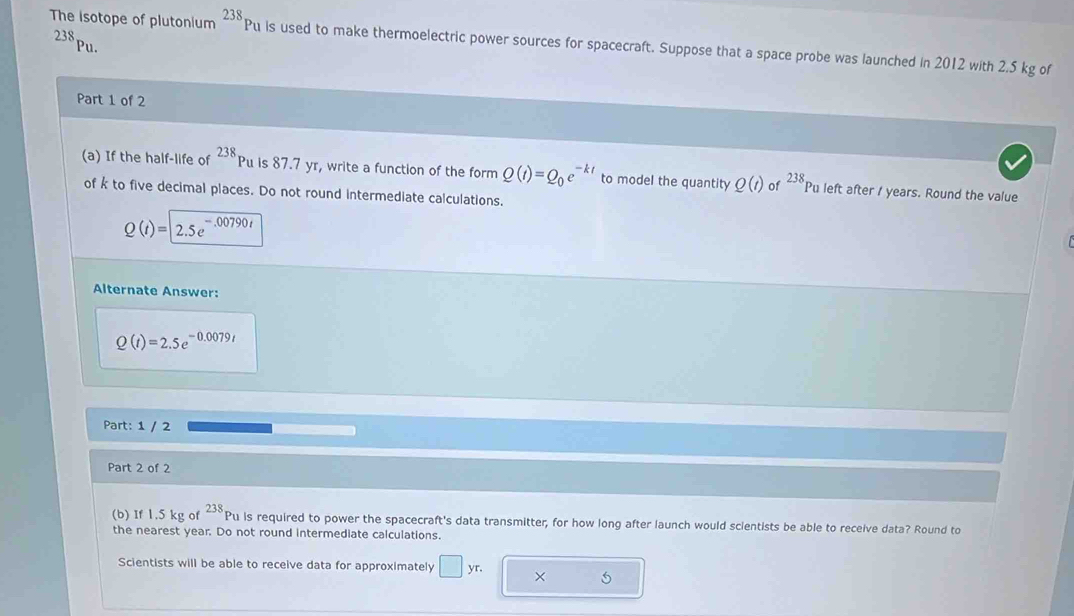 The isotope of plutonium 238p u is used to make thermoelectric power sources for spacecraft. Suppose that a space probe was launched in 2012 with 2,5 kg of
238 pu. 
Part 1 of 2 
(a) If the half-life of 238 Pu is 87.7 yr, write a function of the form Q(t)=Q_0e^(-kt) to model the quantity Q(t) of 238 Pu left after / years. Round the value 
of k to five decimal places. Do not round intermediate calculations.
Q(t)=2.5e^(-.00790t)
Alternate Answer:
Q(t)=2.5e^(-0.0079t)
Part: 1 / 2 
Part 2 of 2 
(b) If 1.5 kg of 238 p_1 u is required to power the spacecraft's data transmitter, for how long after launch would scientists be able to receive data? Round to 
the nearest year. Do not round intermediate calculations. 
Scientists will be able to receive data for approximately □ yr. × 5