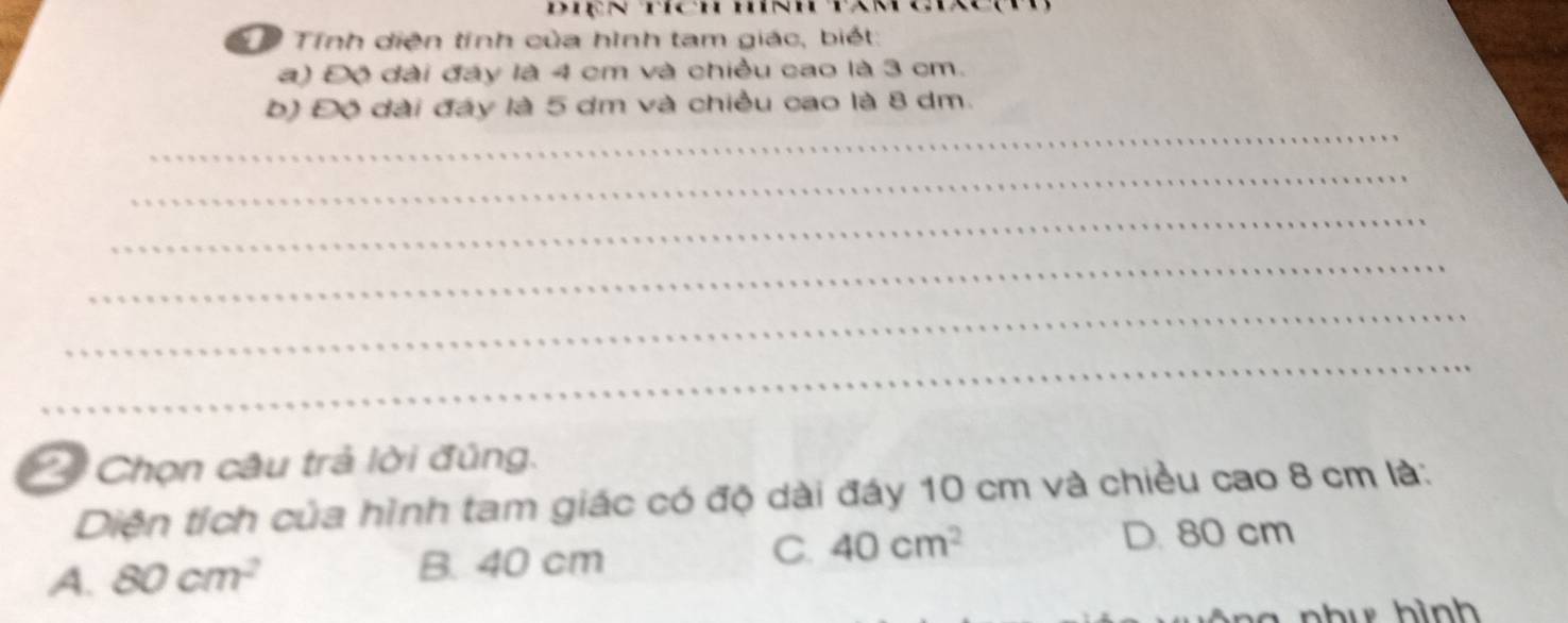 Diện hích hính tan
Tính diện tính của hình tam giác, biết:
a) Độ đài đáy là 4 cm và chiều cao là 3 cm.
_
b) Độ đài đáy là 5 dm và chiều cao là 8 dm.
_
_
_
_
_
Chọn câu trả lời đúng.
Diện tích của hình tam giác có độ dài đáy 10 cm và chiều cao 8 cm là:
A. 80cm^2 B. 40 cm
C. 40cm^2 D. 80 cm
u h ình