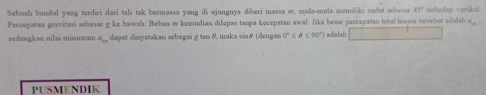 Sebuah bandul yang terdiri dari tali tak bermassa yang di ujungnya diberi massa m, mula-mula memiliki sudut sebesar 45° terhadap vertikal. 
Percepatan gravitasi sebesar g ke bawah. Beban m kemudian dilepas tanpa kecepatan awal. Jika besar percepatan total massa tersebut adalah a_101, 
sedangkan nilai minimum a_tot dapat dinyatakan sebagai g tan θ, maka sin θ (dengan 0°≤ θ ≤ 90°) adalah □°  1/2 
PUSMENDIK