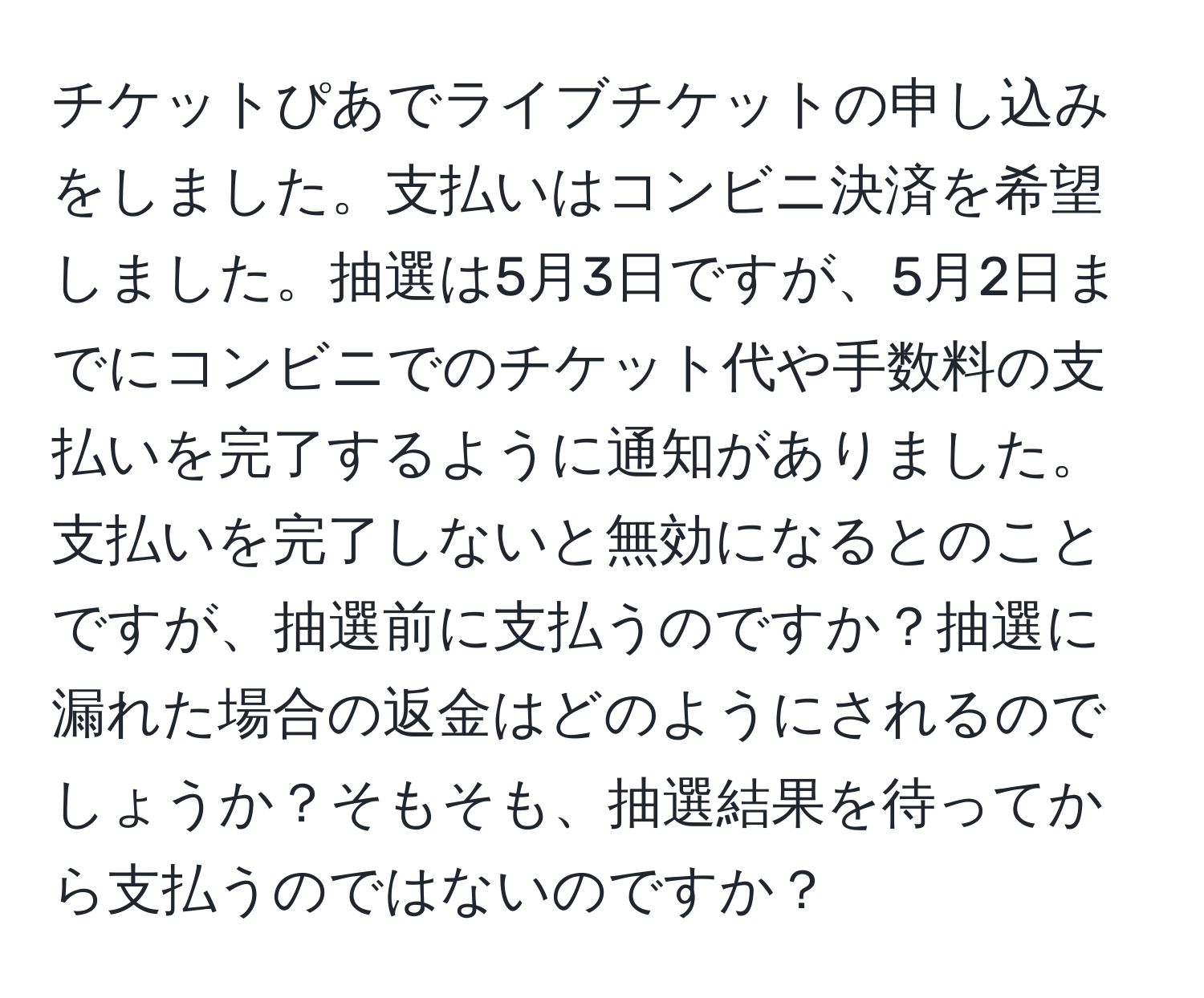 チケットぴあでライブチケットの申し込みをしました。支払いはコンビニ決済を希望しました。抽選は5月3日ですが、5月2日までにコンビニでのチケット代や手数料の支払いを完了するように通知がありました。支払いを完了しないと無効になるとのことですが、抽選前に支払うのですか？抽選に漏れた場合の返金はどのようにされるのでしょうか？そもそも、抽選結果を待ってから支払うのではないのですか？