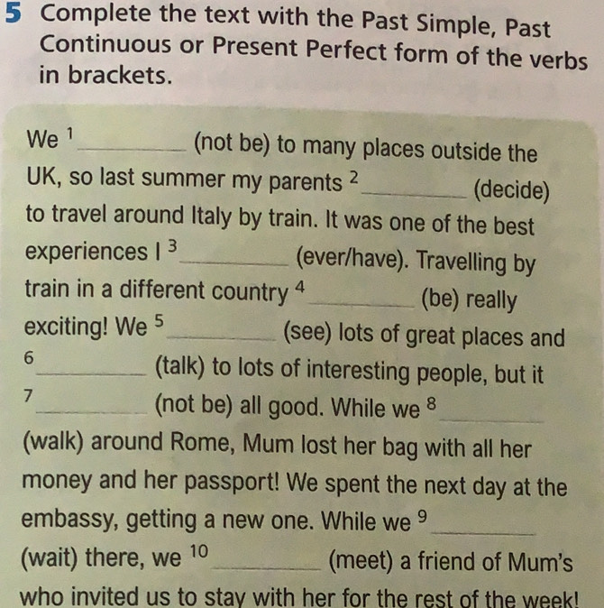 Complete the text with the Past Simple, Past 
Continuous or Present Perfect form of the verbs 
in brackets. 
We 1_ (not be) to many places outside the 
UK, so last summer my parents _(decide) 
to travel around Italy by train. It was one of the best 
experiences I^3 _ (ever/have). Travelling by 
train in a different country 4_ (be) really 
exciting! We 5_ (see) lots of great places and 
6 
_(talk) to lots of interesting people, but it 
7 
_(not be) all good. While we _ 
(walk) around Rome, Mum lost her bag with all her 
money and her passport! We spent the next day at the 
embassy, getting a new one. While we ⁹_ 
(wait) there, we 10_ (meet) a friend of Mum's 
who invited us to stay with her for the rest of the week!