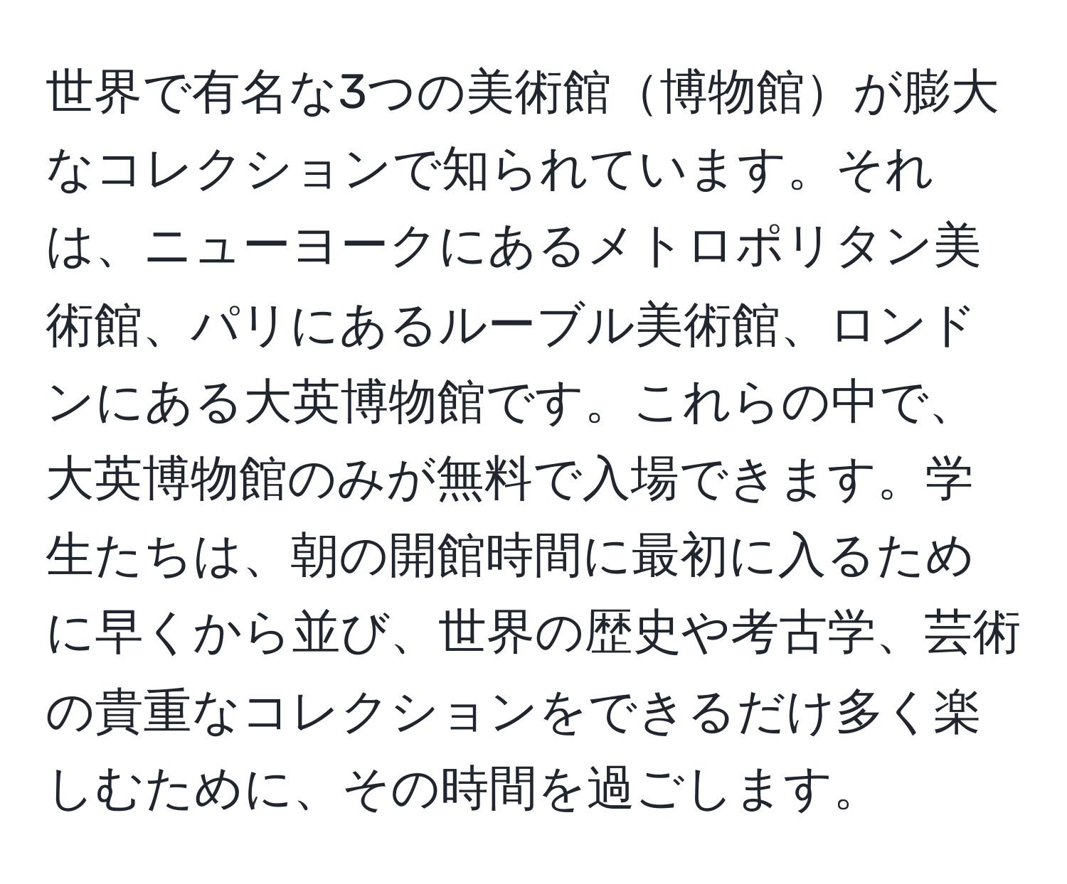 世界で有名な3つの美術館博物館が膨大なコレクションで知られています。それは、ニューヨークにあるメトロポリタン美術館、パリにあるルーブル美術館、ロンドンにある大英博物館です。これらの中で、大英博物館のみが無料で入場できます。学生たちは、朝の開館時間に最初に入るために早くから並び、世界の歴史や考古学、芸術の貴重なコレクションをできるだけ多く楽しむために、その時間を過ごします。