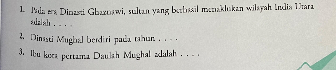 Pada era Dinasti Ghaznawi, sultan yang berhasil menaklukan wilayah India Utara 
adalah . . . . 
2. Dinasti Mughal berdiri pada tahun . . . . 
3. Ibu kota pertama Daulah Mughal adalah . . . .