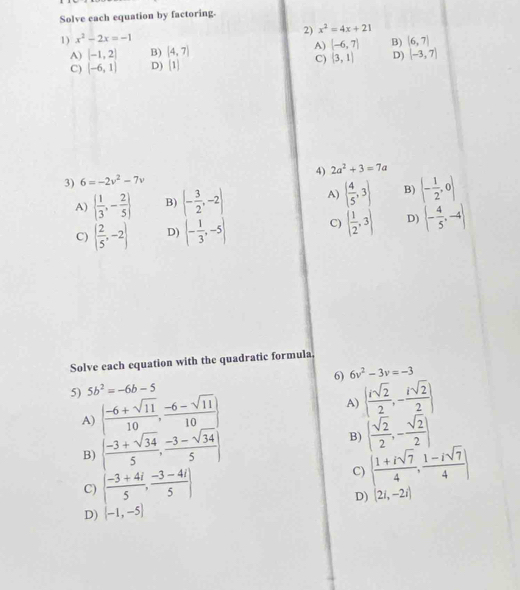 Solve each equation by factoring.
2) x^2=4x+21
1) x^2-2x=-1
A) [-1,2] B) (4,7) A) (-6,7) B) (6,7)
C) (-6,1) D) [1) C)  3,1 D) (-3,7)
4) 2a^2+3=7a
3) 6=-2v^2-7v
A)   1/3 ,- 2/5  B) (- 3/2 ,-2) A) ( 4/5 ,3) B) (- 1/2 ,0)
C) ( 2/5 ,-2) D) (- 1/3 ,-5) C) ( 1/2 ,3) D) (- 4/5 ,-4)
Solve each equation with the quadratic formula,
6) 6v^2-3v=-3
5) 5b^2=-6b-5
A) ( (-6+sqrt(11))/10 , (-6-sqrt(11))/10 )
A)   isqrt(2)/2 ,- isqrt(2)/2 
B) ( (-3+sqrt(34))/5 , (-3-sqrt(34))/5 )
B) ( sqrt(2)/2 ,- sqrt(2)/2 )
C) ( (-3+4i)/5 , (-3-4i)/5 ) C) ( (1+isqrt(7))/4 , (1-isqrt(7))/4 )
D) (2i,-2i)
D) (-1,-5)