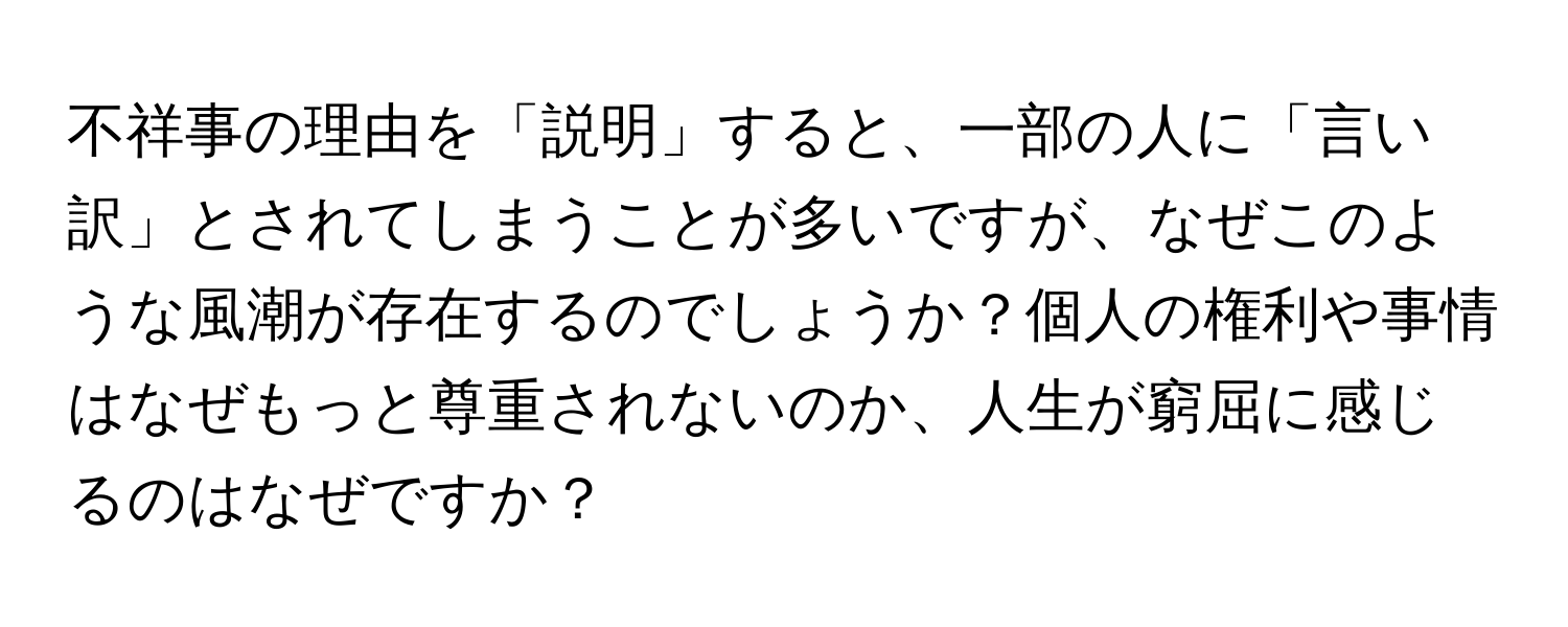 不祥事の理由を「説明」すると、一部の人に「言い訳」とされてしまうことが多いですが、なぜこのような風潮が存在するのでしょうか？個人の権利や事情はなぜもっと尊重されないのか、人生が窮屈に感じるのはなぜですか？