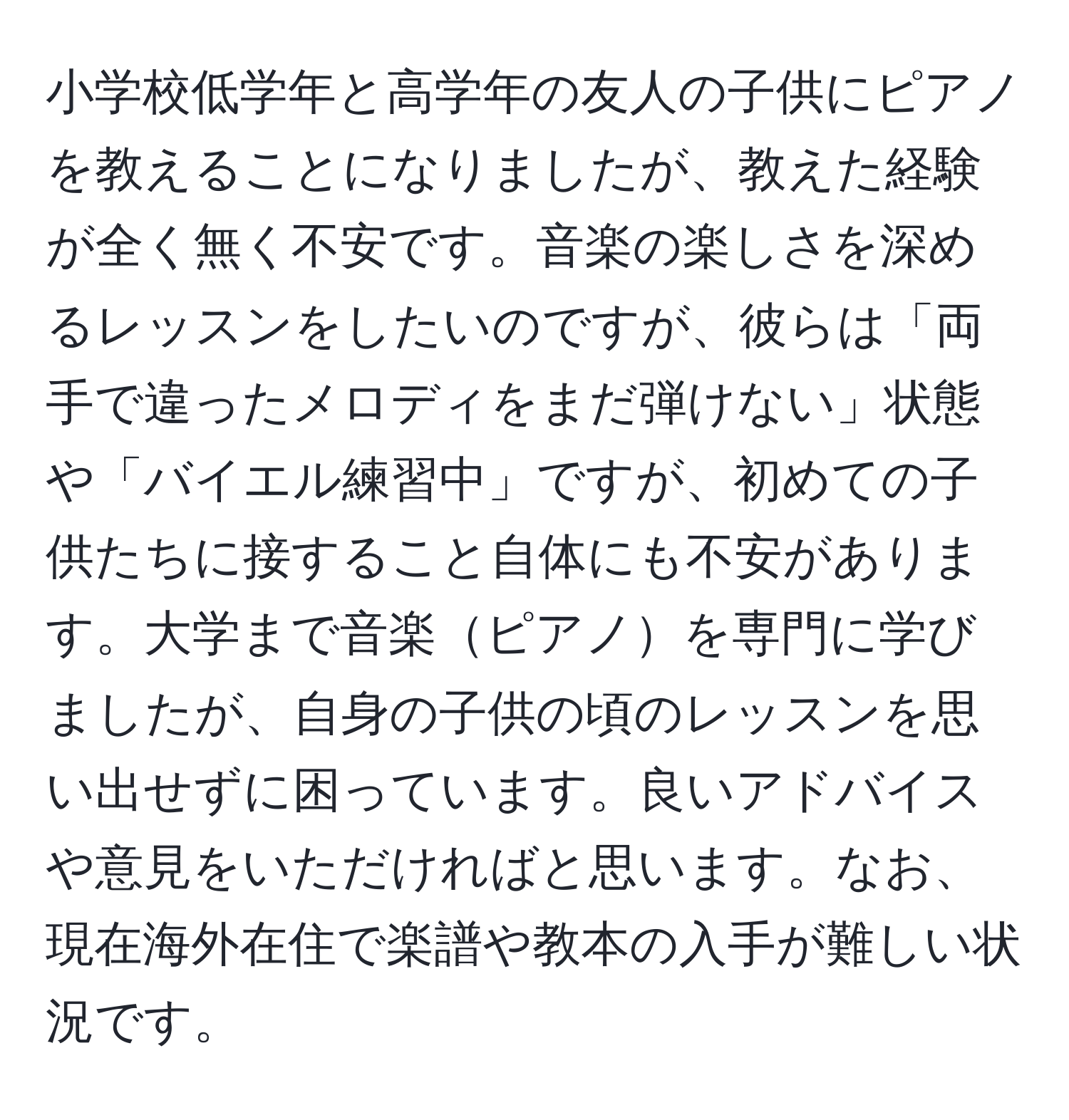 小学校低学年と高学年の友人の子供にピアノを教えることになりましたが、教えた経験が全く無く不安です。音楽の楽しさを深めるレッスンをしたいのですが、彼らは「両手で違ったメロディをまだ弾けない」状態や「バイエル練習中」ですが、初めての子供たちに接すること自体にも不安があります。大学まで音楽ピアノを専門に学びましたが、自身の子供の頃のレッスンを思い出せずに困っています。良いアドバイスや意見をいただければと思います。なお、現在海外在住で楽譜や教本の入手が難しい状況です。