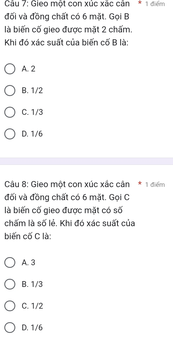 Gieo một con xúc xắc cân * 1 điểm
đối và đồng chất có 6 mặt. Gọi B
là biến cố gieo được mặt 2 chấm.
Khi đó xác suất của biến cố B là:
A. 2
B. 1/2
C. 1/3
D. 1/6
Câu 8: Gieo một con xúc xắc cân * 1 điểm
đối và đồng chất có 6 mặt. Gọi C
là biến cố gieo được mặt có số
chấm là số lẻ. Khi đó xác suất của
biến cố C là:
A. 3
B. 1/3
C. 1/2
D. 1/6