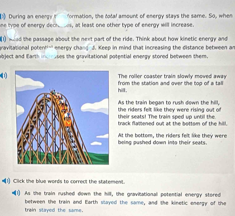 During an energy t formation, the total amount of energy stays the same. So, when
ne type of energy decresses, at least one other type of energy will increase.
1) Read the passage about the next part of the ride. Think about how kinetic energy and
gravitational potenti-' energy changed. Keep in mind that increasing the distance between an
object and Earth increases the gravitational potential energy stored between them.
)The roller coaster train slowly moved away
from the station and over the top of a tall
hill.
As the train began to rush down the hill,
the riders felt like they were rising out of
their seats! The train sped up until the.
track flattened out at the bottom of the hill.
At the bottom, the riders felt like they were
being pushed down into their seats.
Click the blue words to correct the statement.
As the train rushed down the hill, the gravitational potential energy stored
between the train and Earth stayed the same, and the kinetic energy of the
train stayed the same.