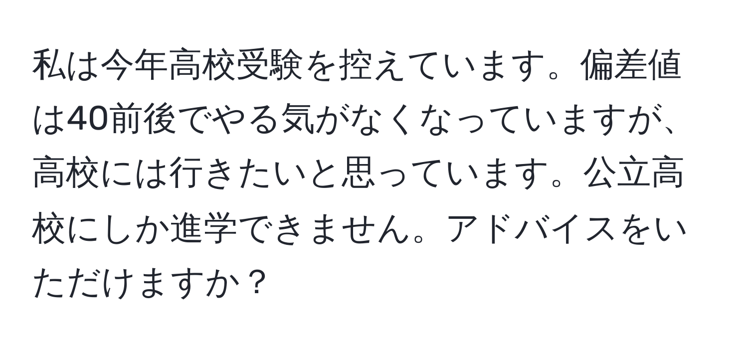 私は今年高校受験を控えています。偏差値は40前後でやる気がなくなっていますが、高校には行きたいと思っています。公立高校にしか進学できません。アドバイスをいただけますか？