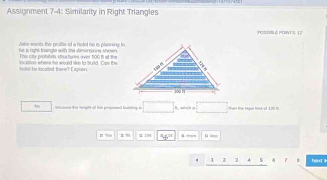 Assignment 7-4: Similarity in Right Triangles
POSSIBLE POINTS: 12
Jake wants the profile of a hotel he is planning to
be a right trangle with the dimensions shown .
The city prohibits structures over 100 ft at the
location where he would like to build. Can the
hotel be located there? Explain
No becasse the hright of the proposed building in f. which i than the logal limit of 100 It.
n Yeu n % u 196 n:04 E mera It less
1 2 3 4 5 6 7 B Nex