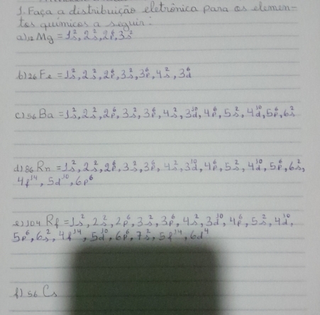 Faca a distibuicae eletinica pana as dlemen-
tos quimices a seguin:
als Mg=1^2_s,2^2_s,2^4,3^0_s
6) _26F_2=1^2_s,2^2_s,2^4_p,3^2_p,4^2_s,3^6_d
c) 56Ba=1^2_-12^2_-1,2^6_p,3^2_-1,3^6_-1,3,4^2_-2,3^(10),4^6_p,5^2_(-2)^(10),5^6_p,6^2_1
d)8c R_n=1^2_s2^2_s,2^6_p3^2_s,3^6_p,4^2_s,3^(10)_d,4^6_p,5^2_p,4^(10),5^6_p,6^2_p
4f^(14),5d^(10),6p^6
8)104 R_f=1s^2,2s^2,2p^6,3s^2,3p^6,4s^2,3d^(10),4p^6,5s^2,4d^(10),
5p^6,6s^2,4f^(14),5d^(10),6f^6,7s^2,5f^(14),6d^4
_5