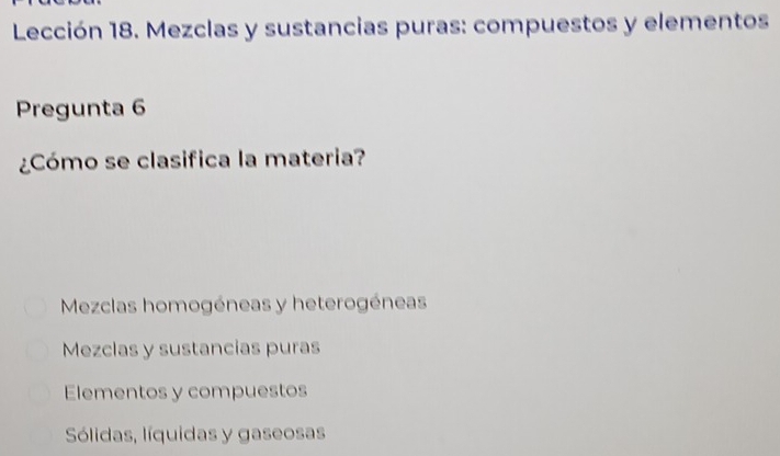 Lección 18. Mezclas y sustancias puras: compuestos y elementos
Pregunta 6
¿Cómo se clasifica la materia?
Mezclas homogéneas y heterogéneas
Mezclas y sustancias puras
Elementos y compuestos
Sólidas, líquidas y gaseosas