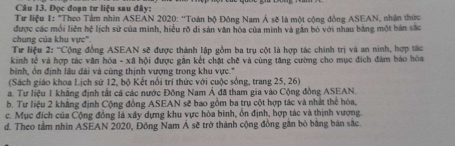 Đọc đoạn tư liệu sau đây:
Từ liệu 1: "Theo Tầm nhìn ASEAN 2020: “Toàn bộ Đông Nam Á sẽ là một cộng đồng ASEAN, nhận thức
được các mối liên hệ lịch sử của mình, hiều rõ di sản văn hóa của mình và gắn bó với nhau bằng một bản sắc
chung của khu vực".
Tư liệu 2: “Cộng đồng ASEAN sẽ được thành lập gồm ba trụ cột là hợp tác chính trị và an ninh, hợp tác
kinh tế và hợp tác văn hóa - xã hội được gắn kết chặt chẽ và cùng tăng cường cho mục đích đảm bảo hỏa
bình, ổn định lâu dài và cùng thịnh vượng trong khu vực."
(Sách giáo khoa Lịch sử 12, bộ Kết nối trí thức với cuộc sống, trang 25, 26)
a. Tư liệu 1 khăng định tất cả các nước Đông Nam Á đã tham gia vào Cộng đồng ASEAN.
b. Tư liệu 2 khẳng định Cộng đồng ASEAN sẽ bao gồm ba trụ cột hợp tác và nhất thể hóa,
c. Mục đích của Cộng đồng là xây dựng khu vực hòa bình, ổn định, hợp tác và thịnh vượng.
d. Theo tầm nhìn ASEAN 2020, Đông Nam Á sẽ trở thành cộng đồng gắn bỏ bằng bản sắc.