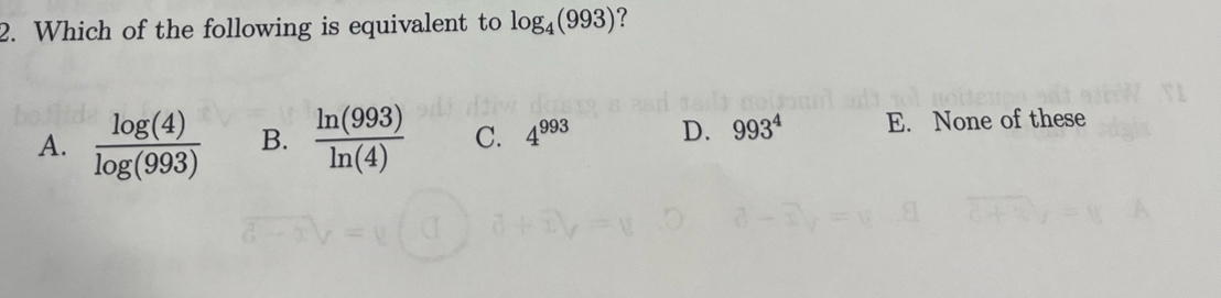 Which of the following is equivalent to log _4(993) ?
A.  log (4)/log (993)  B.  ln (993)/ln (4)  C. 4^(993) D. 993^4 E. None of these