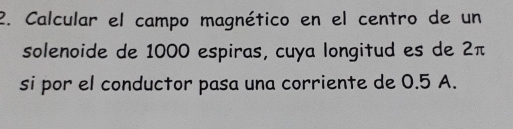 Calcular el campo magnético en el centro de un 
solenoide de 1000 espiras, cuya longitud es de 2π
si por el conductor pasa una corriente de 0.5 A.