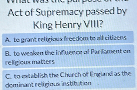 Act of Supremacy passed by
King Henry VIII?
A. to grant religious freedom to all citizens
B. to weaken the influence of Parliament on
religious matters
C. to establish the Church of England as the
dominant religious institution