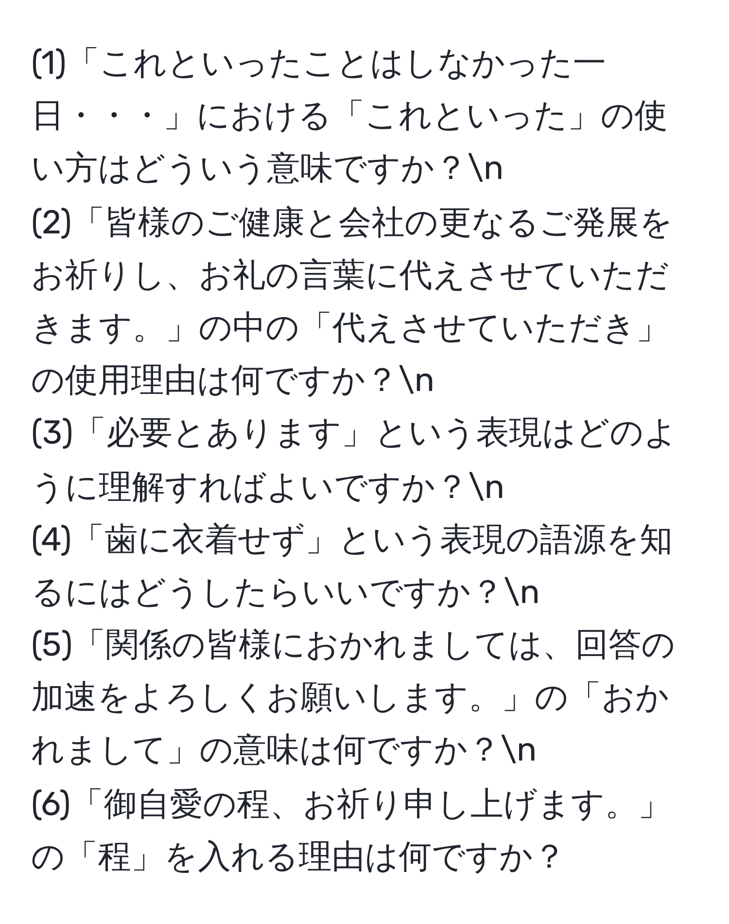 (1)「これといったことはしなかった一日・・・」における「これといった」の使い方はどういう意味ですか？n
(2)「皆様のご健康と会社の更なるご発展をお祈りし、お礼の言葉に代えさせていただきます。」の中の「代えさせていただき」の使用理由は何ですか？n
(3)「必要とあります」という表現はどのように理解すればよいですか？n
(4)「歯に衣着せず」という表現の語源を知るにはどうしたらいいですか？n
(5)「関係の皆様におかれましては、回答の加速をよろしくお願いします。」の「おかれまして」の意味は何ですか？n
(6)「御自愛の程、お祈り申し上げます。」の「程」を入れる理由は何ですか？