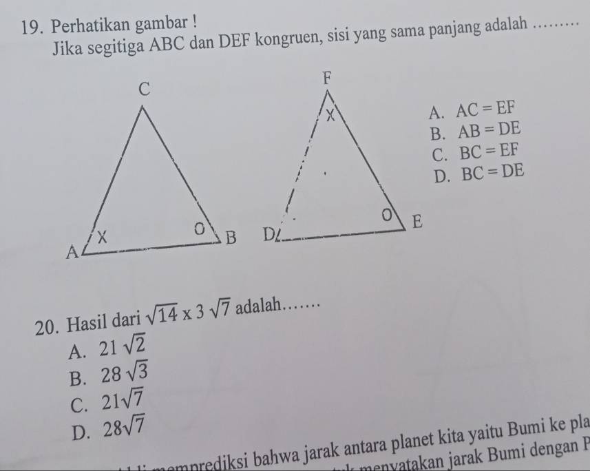 Perhatikan gambar !
Jika segitiga ABC dan DEF kongruen, sisi yang sama panjang adalah_
AC=EF
B. AB=DE
C. BC=EF
D. BC=DE
20. Hasil dari sqrt(14)* 3sqrt(7) adalah……_
A. 21sqrt(2)
B. 28sqrt(3)
C. 21sqrt(7)
D. 28sqrt(7)
mprediksi bahwa jarak antara planet kita yaitu Bumi ke pla
menyatakan jarak Bumi dengan F