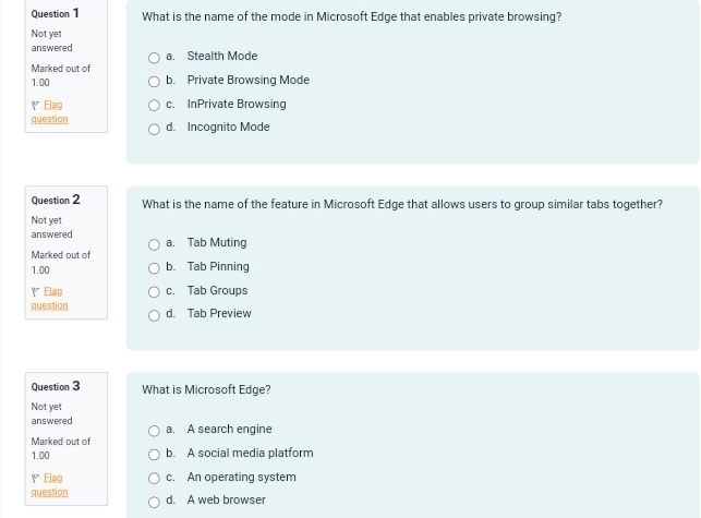 What is the name of the mode in Microsoft Edge that enables private browsing?
Not yet
answered a. Stealth Mode
Marked out of
1.00 b. Private Browsing Mode
Elag c. InPrivate Browsing
question d. Incognito Mode
Question 2 What is the name of the feature in Microsoft Edge that allows users to group similar tabs together?
Not yet
answered a. Tab Muting
Marked out of
1.00 b. Tab Pinning
₹ Elag c. Tab Groups
question d. Tab Preview
Question 3 What is Microsoft Edge?
Not yet
answered a. A search engine
Marked out of
1.00 b. A social media platform
₹ Elag c. An operating system
question d. A web browser