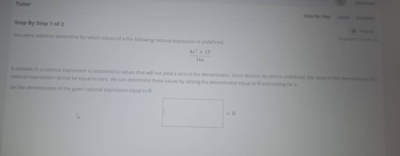 Tutor 
Incurrect 
Step By Step Gearn Sulution 
Step By Step 1 of 2
You were asked to determine for which values of x the following rational expression is undefined. Krybcans Siomcuts
 (4x^2+15)/16x 
A variable in a rational expression is restricted to values that will not yield a zero in the denominator. Since division by zero is undefined, the value of the desomnator of 
rational expression cannot be equal to zero. We can determine these values by setting the denominator equal to 0 and solving for x
Set the denominator of the given rational expression equal to 0.