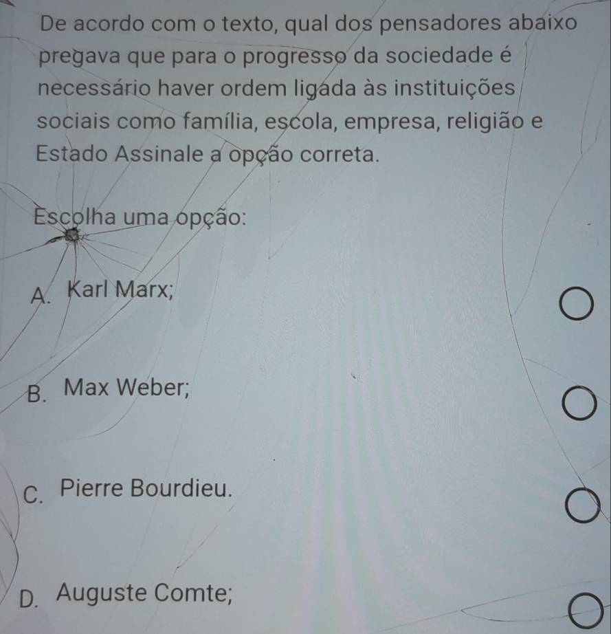 De acordo com o texto, qual dos pensadores abaixo
pregava que para o progresso da sociedade é
necessário haver ordem ligada às instituições
sociais como família, escola, empresa, religião e
Estado Assinale a opção correta.
Escolha uma opção:
A. Karl Marx;
B. Max Weber;
C. Pierre Bourdieu.
D. Auguste Comte;