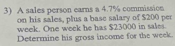 A sales person earns a 4.7% commission 
on his sales, plus a base salary of $200 per
week. One week he has $23000 in sales. 
Determine his gross income for the week.