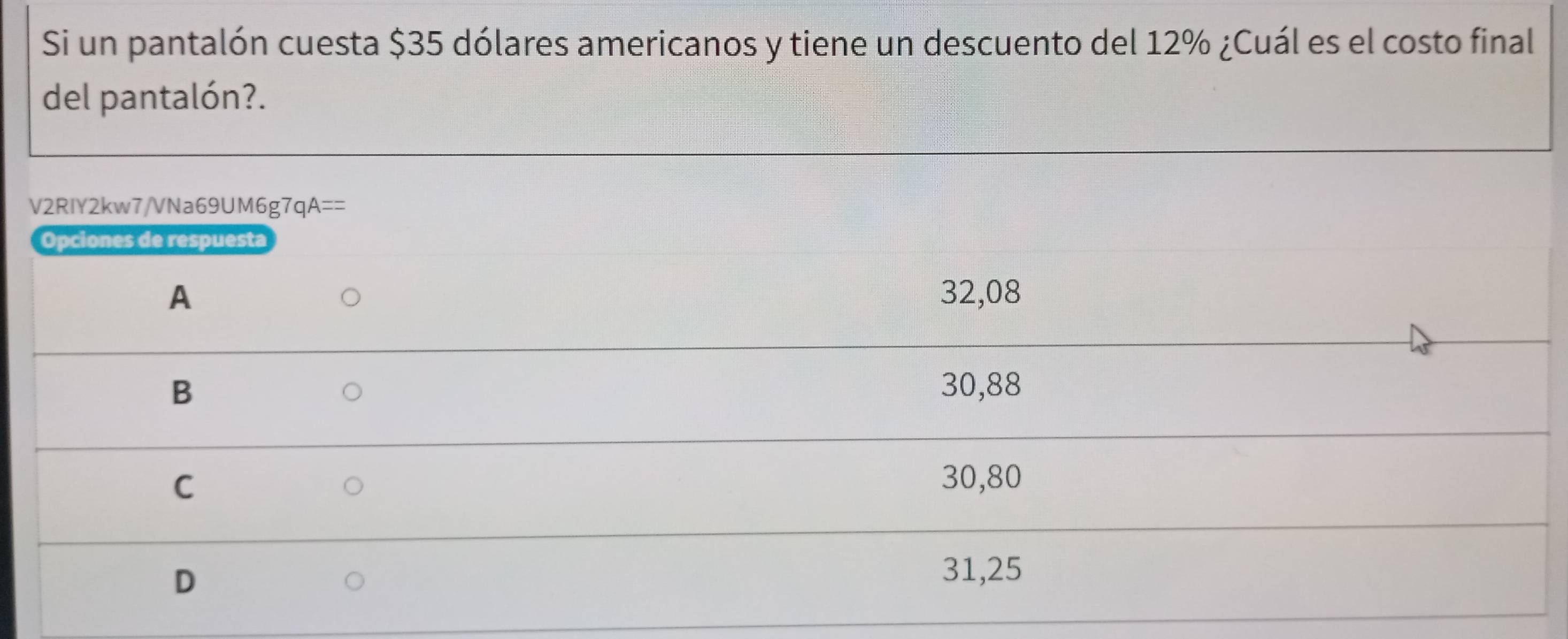 Si un pantalón cuesta $35 dólares americanos y tiene un descuento del 12% ¿Cuál es el costo final
del pantalón?.
V2RIY2kw7/VNa69UM6g7 qA== 
Opciones de respuesta
A 32,08
B 30,88
C
30,80
D
31,25