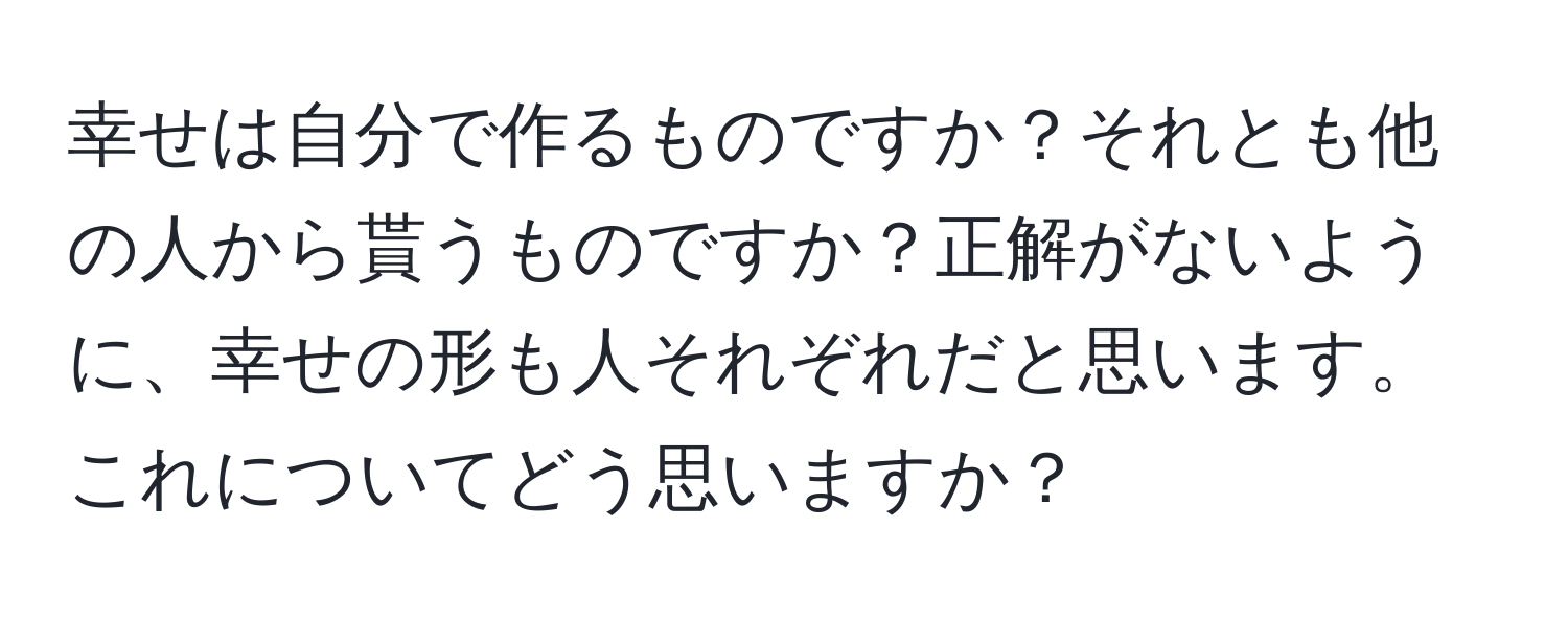 幸せは自分で作るものですか？それとも他の人から貰うものですか？正解がないように、幸せの形も人それぞれだと思います。これについてどう思いますか？