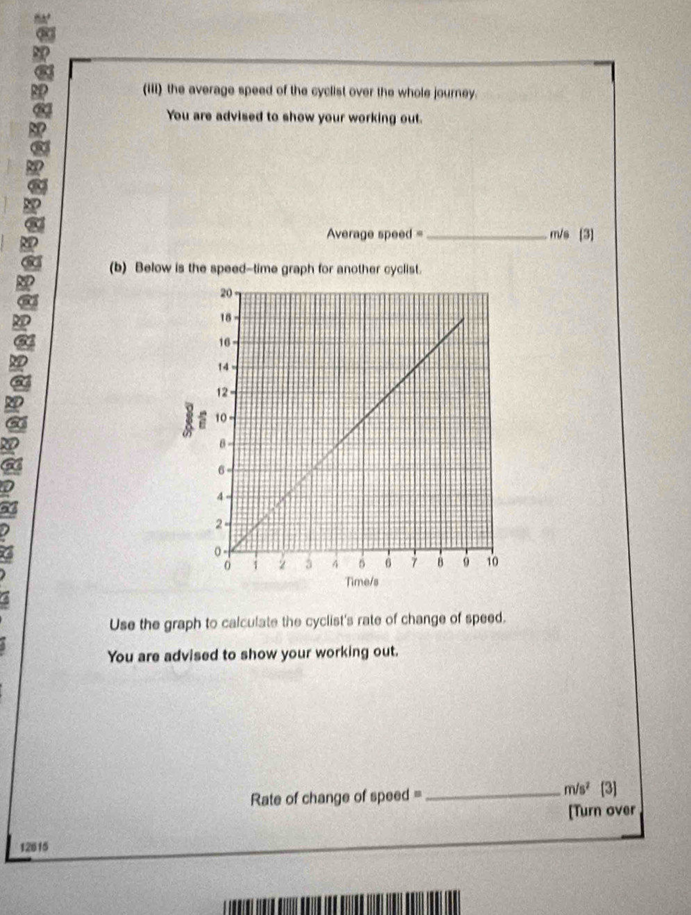 a 
(iii) the average speed of the cyclist over the whole journey. 
You are advised to show your working out.
Average speed = _ m/s [3] 
(b) Below is the speed--time graph for another cyclist. 
I 
Use the graph to calculate the cyclist's rate of change of speed. 
You are advised to show your working out.
m/s^2
Rate of change of speed =_ [3] 
[Turn over
12615