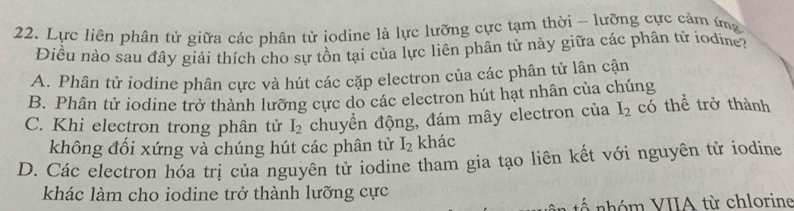 Lực liên phân tử giữa các phân tử iodine là lực lưỡng cực tạm thời - lưỡng cực cảm ứng
Điều nào sau đây giải thích cho sự tồn tại của lực liên phân tử này giữa các phân tử iodine?
A. Phân tử iodine phân cực và hút các cặp electron của các phân tử lân cận
B. Phân tử iodine trở thành lưỡng cực do các electron hút hạt nhân của chúng
C. Khi electron trong phân tử I_2 chuyển động, đám mây electron của I_2 có thể trở thành
không đối xứng và chúng hút các phân tử I_2 khác
D. Các electron hóa trị của nguyên tử iodine tham gia tạo liên kết với nguyên tử iodine
khác làm cho iodine trở thành lưỡng cực
* nhóm VIIA từ chlorine