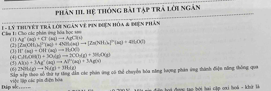 phầN III. Hệ tHónG bàI tập trả lời ngắn
I - lý tHUYÉT tRả lời nGÁN VÈ PIN điệN hóa & điện phân
Câu 1: Cho các phản ứng hóa học sau
(1)
(2) [Zn(OH_2)_4]^2+(aq)+4NH_3(aq)to [Zn(NH_3)_4]^2+(aq)+4H_2O(l) Ag^+(aq)+Cl^-(aq)to AgCl(s)
(3) H^+(aq)+OH^-(aq)to H_2O(l)
(4) C_2H_5OH(l)+3O_2(g)to 2CO_2(g)+3H_2O(g)
(5) Al(s)+3Ag^+(aq)to Al^(3+)(aq)+3Ag(s)
(6) 2NH_3(g)to N_2(g)+3H_2(g)
Sắp xếp theo số thứ tự tăng dần các phản ứng có thể chuyển hóa năng lượng phản ứng thành điện năng thông qua
việc lập các pin điện hóa
Đáp số:_
Một pin điện hoá được tao bởi hai cặp oxi hoá - khử là