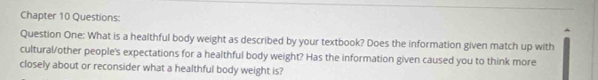 Chapter 10 Questions: 
Question One: What is a healthful body weight as described by your textbook? Does the information given match up with 
cultural/other people's expectations for a healthful body weight? Has the information given caused you to think more 
closely about or reconsider what a healthful body weight is?