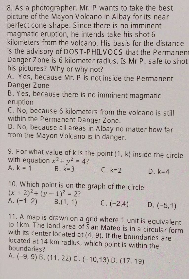 As a photographer, Mr. P wants to take the best
picture of the Mayon Volcano in Albay for its near
perfect cone shape. Since there is no imminent
magmatic eruption, he intends take his shot 6
kilometers from the volcano. His basis for the distance
is the advisory of DOST-PHILVOCS that the Permanent
Danger Zone is 6 kilometer radius. Is Mr P. safe to shot
his pictures? Why or why not?
A. Yes, because Mr. P is not inside the Permanent
Danger Zone
B. Yes, because there is no imminent magmatic
eruption
C. No, because 6 kilometers from the volcano is still
within the Permanent Danger Zone.
D. No, because all areas in Albay no matter how far
from the Mayon Volcano is in danger.
9. For what value of k is the point (1,k) inside the circle
with equation x^2+y^2=4 7
A. k=1 B. k=3 C. k=2 D. k=4
10. Which point is on the graph of the circle
(x+2)^2+(y-1)^2=2 ?
A. (-1,2) B. (1,1) C. (-2,4) D. (-5,1)
11. A map is drawn on a grid where 1 unit is equivalent
to 1km. The land area of San Mateo is in a circular form
with its center located at (4,9). If the boundaries are
located at 14 km radius, which point is within the
boundaries?
A. (-9,9) B. (11,22) C . (-10,13) D. (17,19)