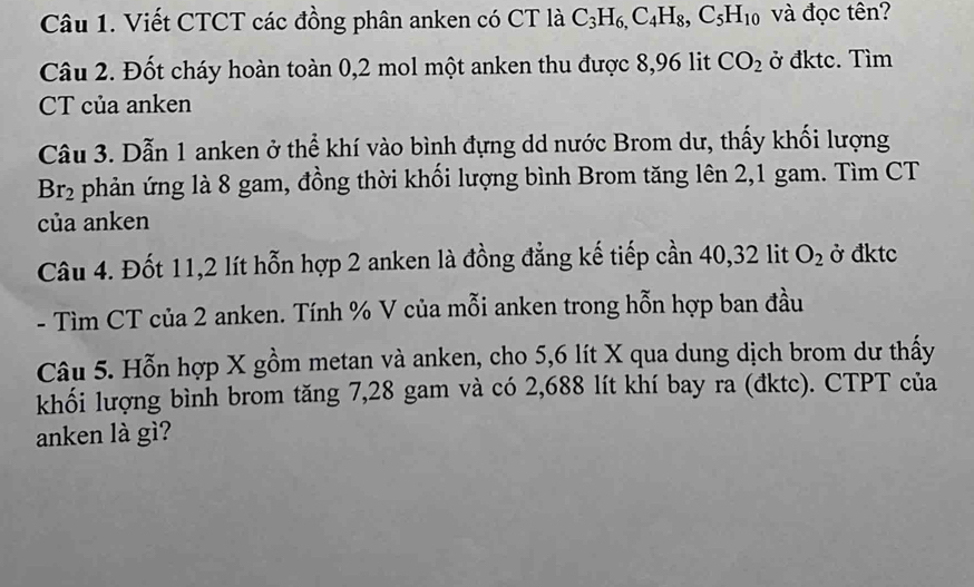 Viết CTCT các đồng phân anken có CT là C_3H_6, C_4H_8, C_5H_10 và đọc tên? 
Câu 2. Đốt cháy hoàn toàn 0,2 mol một anken thu được 8,96 lit CO_2 ở đktc. Tìm 
CT của anken 
Câu 3. Dẫn 1 anken ở thể khí vào bình đựng dd nước Brom dư, thấy khối lượng
Br_2 phản ứng là 8 gam, đồng thời khối lượng bình Brom tăng lên 2, 1 gam. Tìm CT 
của anken 
Câu 4. Đốt 11, 2 lít hỗn hợp 2 anken là đồng đẳng kế tiếp cần 40, 32 lit O_2 ở đktc 
- Tìm CT của 2 anken. Tính % V của mỗi anken trong hỗn hợp ban đầu 
Câu 5. Hỗn hợp X gồm metan và anken, cho 5,6 lít X qua dung dịch brom dư thấy 
khối lượng bình brom tăng 7, 28 gam và có 2,688 lít khí bay ra (đktc). CTPT của 
anken là gì?