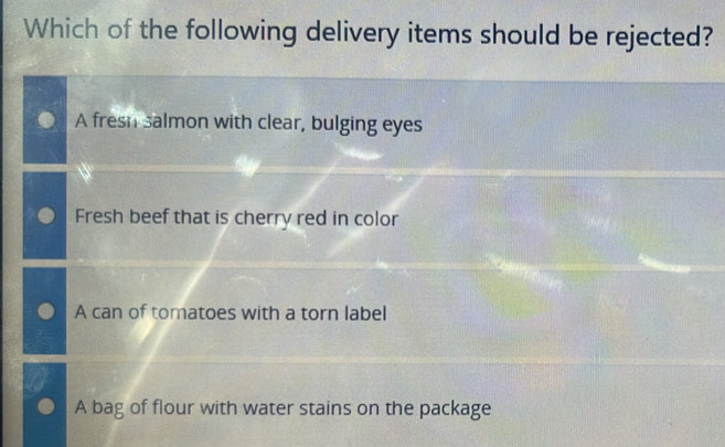 Which of the following delivery items should be rejected?
A fresh salmon with clear, bulging eyes
Fresh beef that is cherry red in color
A can of tomatoes with a torn label
A bag of flour with water stains on the package