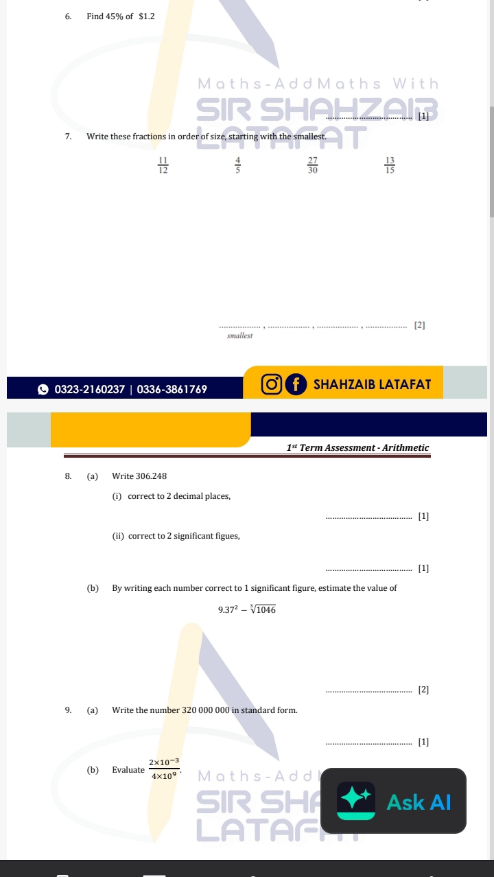 [2]
smallest
© 0323-2160237 | 0336-3861769 C SHAHZAIB LATAFAT
1^(st) Term Assessment - Arithmetic
8. (a) Write 306.248
(i) correct to 2 decimal places
_[1]
(ii) correct to 2 significant figues,
_[1]
(b) By writing each number correct to 1 significant figure, estimate the value of
9.37^2-sqrt[3](1046)
_[2]
9. (a) Write the number 320 000 000 in standard form.
_[1]
(b) Evaluate  (2* 10^(-3))/4* 10^9 . Math s- A d d l
SIR SHA Ask Al
LATAF