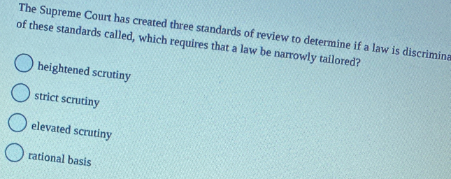 The Supreme Court has created three standards of review to determine if a law is discrimina
of these standards called, which requires that a law be narrowly tailored?
heightened scrutiny
strict scrutiny
elevated scrutiny
rational basis