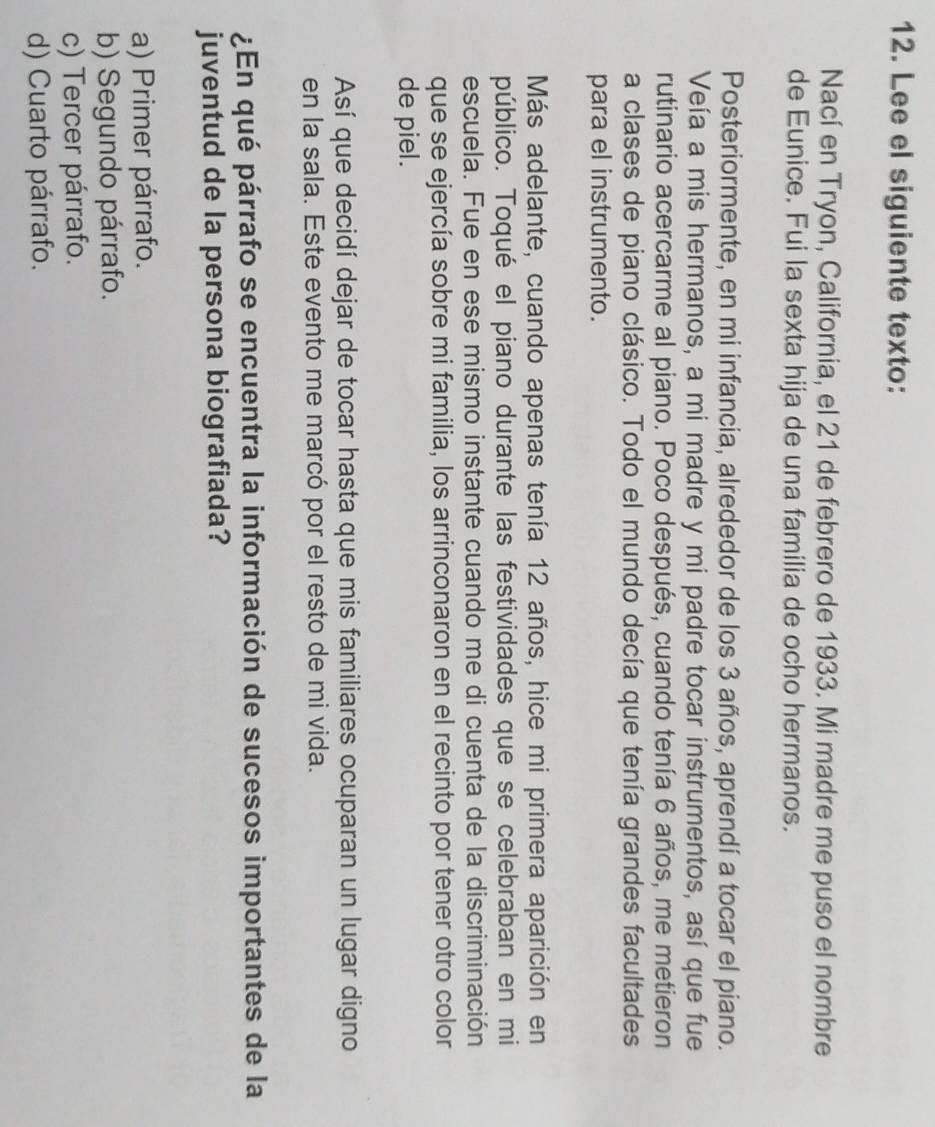 Lee el siguiente texto:
Nací en Tryon, California, el 21 de febrero de 1933. Mi madre me puso el nombre
de Eunice. Fui la sexta hija de una familia de ocho hermanos.
Posteriormente, en mi infancia, alrededor de los 3 años, aprendí a tocar el piano.
Veía a mis hermanos, a mi madre y mi padre tocar instrumentos, así que fue
rutinario acercarme al piano. Poco después, cuando tenía 6 años, me metieron
a clases de piano clásico. Todo el mundo decía que tenía grandes facultades
para el instrumento.
Más adelante, cuando apenas tenía 12 años, hice mi primera aparición en
público. Toqué el piano durante las festividades que se celebraban en mi
escuela. Fue en ese mismo instante cuando me di cuenta de la discriminación
que se ejercía sobre mi familia, los arrinconaron en el recinto por tener otro color
de piel.
Así que decidí dejar de tocar hasta que mis familiares ocuparan un lugar digno
en la sala. Este evento me marcó por el resto de mi vida.
¿En qué párrafo se encuentra la información de sucesos importantes de la
juventud de la persona biografiada?
a) Primer párrafo.
b) Segundo párrafo.
c) Tercer párrafo.
d) Cuarto párrafo.