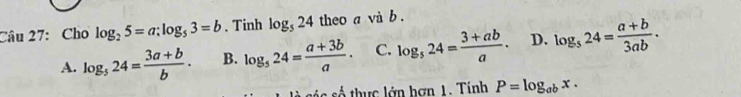 Cho log _25=a; log _53=b. Tinh log _524 theo a và b.
A. log _524= (3a+b)/b . B. log _524= (a+3b)/a · C. log _524= (3+ab)/a . D. log _524= (a+b)/3ab . 
là các số thực lớn hơn 1. Tính P=log _abx.