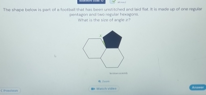 The shape below is part of a football that has been unstitched and laid flat. It is made up of one regular 
pentagon and two regular hexagons. 
What is the size of angle æ? 
boot shewn so ee erly 
< Previous Watch video 
Answer