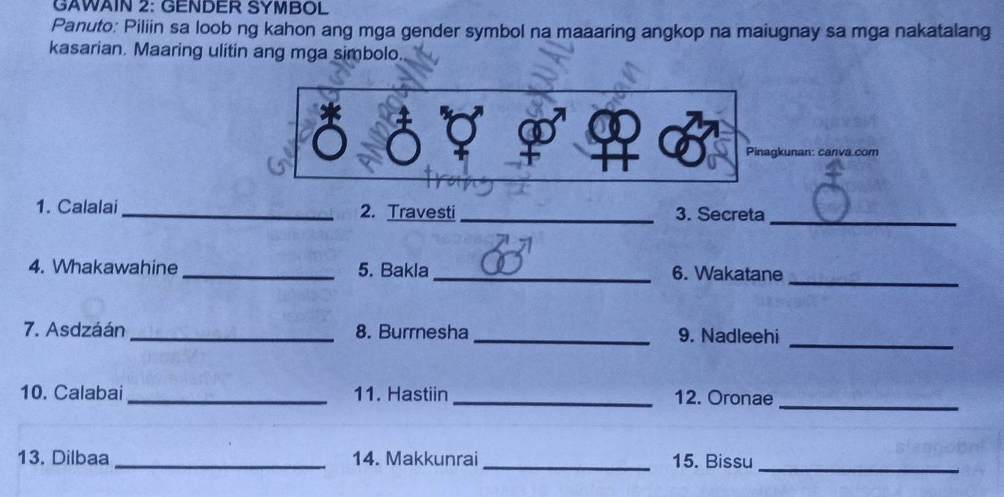 GAWAIN 2: GENDER SYMBOL 
Panuto: Piliin sa loob ng kahon ang mga gender symbol na maaaring angkop na maiugnay sa mga nakatalang 
kasarian. Maaring ulitin ang mga simbolo. 
Pinagkunan: canva.com 
1. Calalai_ 2. Travesti_ 3. Secreta_ 
4. Whakawahine _5. Bakla_ 6. Wakatane_ 
7. Asdzáán _8. Burrnesha _9. Nadleehi_ 
10. Calabai _11. Hastiin _12. Oronae_ 
13. Dilbaa _14. Makkunrai _15. Bissu_