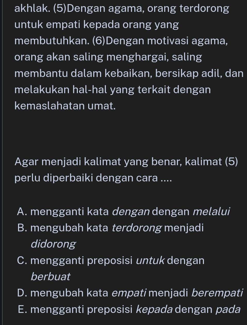 akhlak. (5)Dengan agama, orang terdorong
untuk empati kepada orang yang
membutuhkan. (6)Dengan motivasi agama,
orang akan saling menghargai, saling
membantu dalam kebaikan, bersikap adil, dan
melakukan hal-hal yang terkait dengan
kemaslahatan umat.
Agar menjadi kalimat yang benar, kalimat (5)
perlu diperbaiki dengan cara ....
A. mengganti kata dengan dengan melalui
B. mengubah kata terdorong menjadi
didorong
C. mengganti preposisi untuk dengan
berbuat
D. mengubah kata empati menjadi berempati
E. mengganti preposisi kepada dengan pada